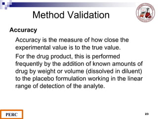 Method Validation
Accuracy
Accuracy is the measure of how close the
experimental value is to the true value.
For the drug product, this is performed
frequently by the addition of known amounts of
drug by weight or volume (dissolved in diluent)
to the placebo formulation working in the linear
range of detection of the analyte.
23
 