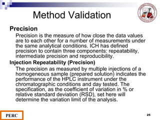 Method Validation
Precision
Precision is the measure of how close the data values
are to each other for a number of measurements under
the same analytical conditions. ICH has defined
precision to contain three components: repeatability,
intermediate precision and reproducibility.
Injection Repeatability (Precision)
The precision as measured by multiple injections of a
homogeneous sample (prepared solution) indicates the
performance of the HPLC instrument under the
chromatographic conditions and day tested. The
specification, as the coefficient of variation in % or
relative standard deviation (RSD), set here will
determine the variation limit of the analysis.
25
 