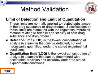 Method Validation
Limit of Detection and Limit of Quantitation
These limits are normally applied to related substances
in the drug substance or drug product. Specifications on
these limits are submitted with the regulatory impurities
method relating to release and stability of both drug
substance and drug product.
 Detection limit (LOD) is the lowest concentration of
analyte in a sample that can be detected, but not
necessarily quantified, under the stated experimental
conditions.
 Quantitation limit (LOQ) is the lowest concentration of
analyte in a sample that can be determined with
acceptable precision and accuracy under the stated
experimental conditions.
27
 