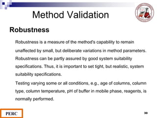 Method Validation
Robustness
Robustness is a measure of the method's capability to remain
unaffected by small, but deliberate variations in method parameters.
Robustness can be partly assured by good system suitability
specifications. Thus, it is important to set tight, but realistic, system
suitability specifications.
Testing varying some or all conditions, e.g., age of columns, column
type, column temperature, pH of buffer in mobile phase, reagents, is
normally performed.
30
 