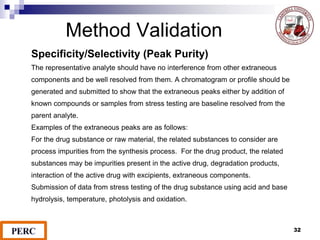 Method Validation
Specificity/Selectivity (Peak Purity)
The representative analyte should have no interference from other extraneous
components and be well resolved from them. A chromatogram or profile should be
generated and submitted to show that the extraneous peaks either by addition of
known compounds or samples from stress testing are baseline resolved from the
parent analyte.
Examples of the extraneous peaks are as follows:
For the drug substance or raw material, the related substances to consider are
process impurities from the synthesis process. For the drug product, the related
substances may be impurities present in the active drug, degradation products,
interaction of the active drug with excipients, extraneous components.
Submission of data from stress testing of the drug substance using acid and base
hydrolysis, temperature, photolysis and oxidation.
32
 