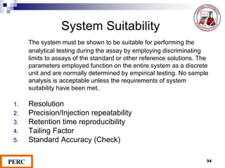 The system must be shown to be suitable for performing the
analytical testing during the assay by employing discriminating
limits to assays of the standard or other reference solutions. The
parameters employed function on the entire system as a discrete
unit and are normally determined by empirical testing. No sample
analysis is acceptable unless the requirements of system
suitability have been met.
1. Resolution
2. Precision/Injection repeatability
3. Retention time reproducibility
4. Tailing Factor
5. Standard Accuracy (Check)
System Suitability
34
 