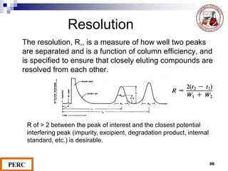 Resolution
The resolution, R,, is a measure of how well two peaks
are separated and is a function of column efficiency, and
is specified to ensure that closely eluting compounds are
resolved from each other.
R of > 2 between the peak of interest and the closest potential
interfering peak (impurity, excipient, degradation product, internal
standard, etc.) is desirable.
36
 