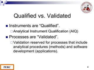 4
Qualified vs. Validated
 Instruments are “Qualified”.
Analytical Instrument Qualification (AIQ)
 Processes are “Validated”.
Validation reserved for processes that include
analytical procedures (methods) and software
development (applications).
 