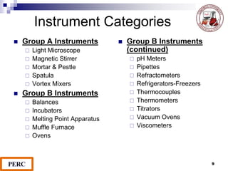 9
Instrument Categories
 Group A Instruments
 Light Microscope
 Magnetic Stirrer
 Mortar & Pestle
 Spatula
 Vortex Mixers
 Group B Instruments
 Balances
 Incubators
 Melting Point Apparatus
 Muffle Furnace
 Ovens
 Group B Instruments
(continued)
 pH Meters
 Pipettes
 Refractometers
 Refrigerators-Freezers
 Thermocouples
 Thermometers
 Titrators
 Vacuum Ovens
 Viscometers
 