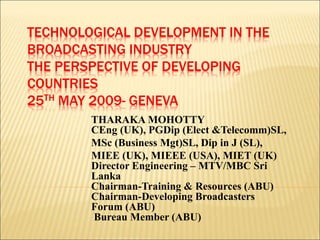 TECHNOLOGICAL DEVELOPMENT IN THE
BROADCASTING INDUSTRY
THE PERSPECTIVE OF DEVELOPING
COUNTRIES
25TH MAY 2009- GENEVA
THARAKA MOHOTTY
CEng (UK), PGDip (Elect &Telecomm)SL,
MSc (Business Mgt)SL, Dip in J (SL),
MIEE (UK), MIEEE (USA), MIET (UK)
Director Engineering – MTV/MBC Sri
Lanka
Chairman-Training & Resources (ABU)
Chairman-Developing Broadcasters
Forum (ABU)
Bureau Member (ABU)
 