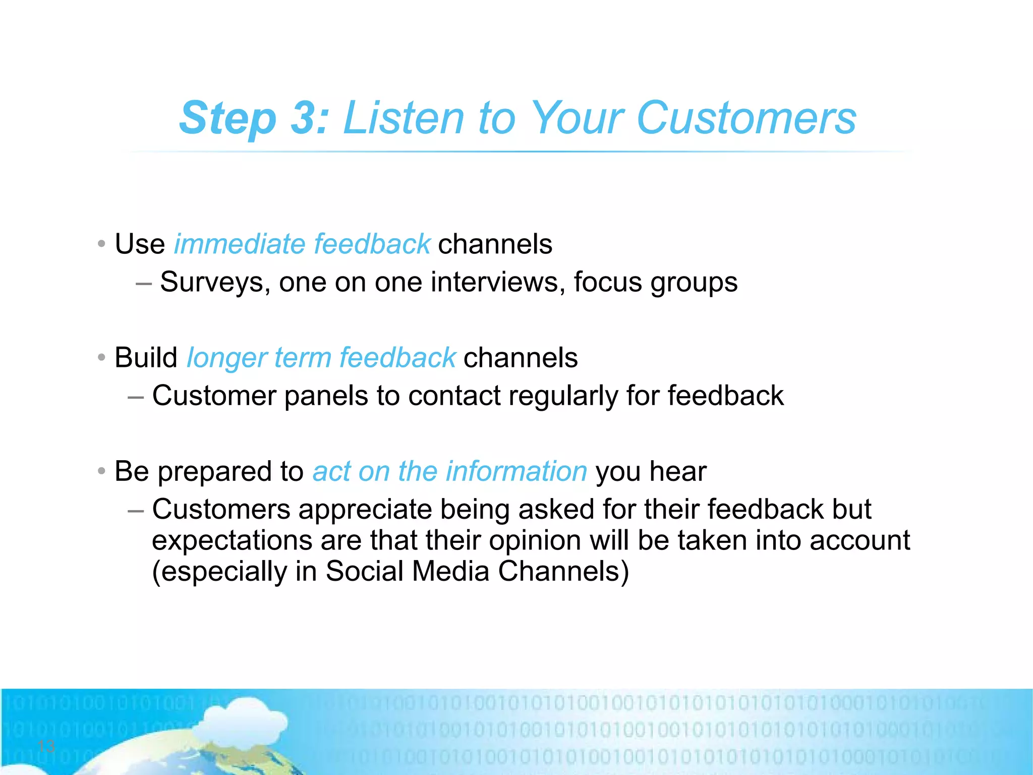 • Use immediate feedback channels
– Surveys, one on one interviews, focus groups
• Build longer term feedback channels
– Customer panels to contact regularly for feedback
• Be prepared to act on the information you hear
– Customers appreciate being asked for their feedback but
expectations are that their opinion will be taken into account
(especially in Social Media Channels)
Step 3: Listen to Your Customers
13
 