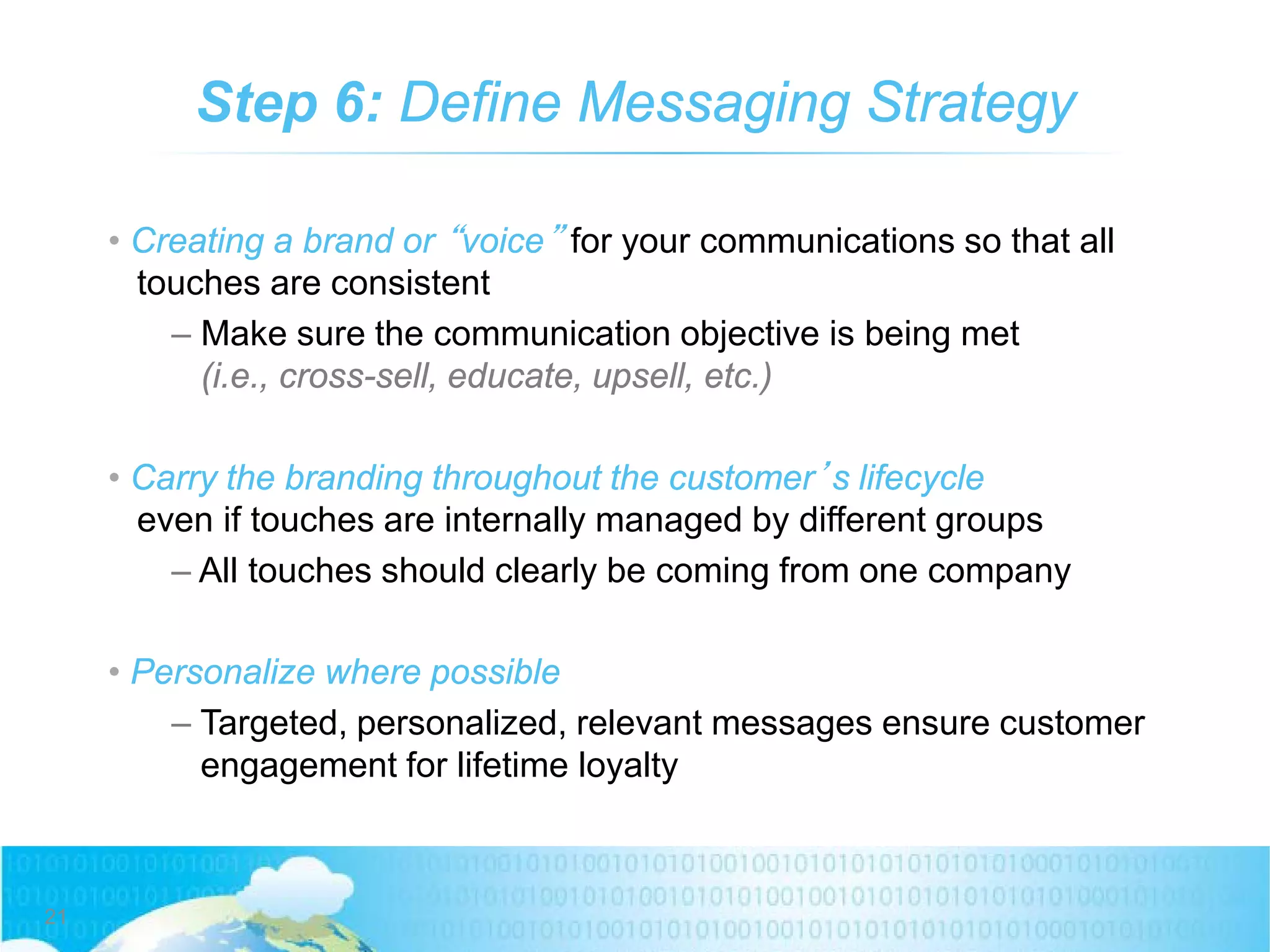 Step 6: Define Messaging Strategy
• Creating a brand or “voice” for your communications so that all
touches are consistent
– Make sure the communication objective is being met
(i.e., cross-sell, educate, upsell, etc.)
• Carry the branding throughout the customer’s lifecycle
even if touches are internally managed by different groups
– All touches should clearly be coming from one company
• Personalize where possible
– Targeted, personalized, relevant messages ensure customer
engagement for lifetime loyalty
21
 