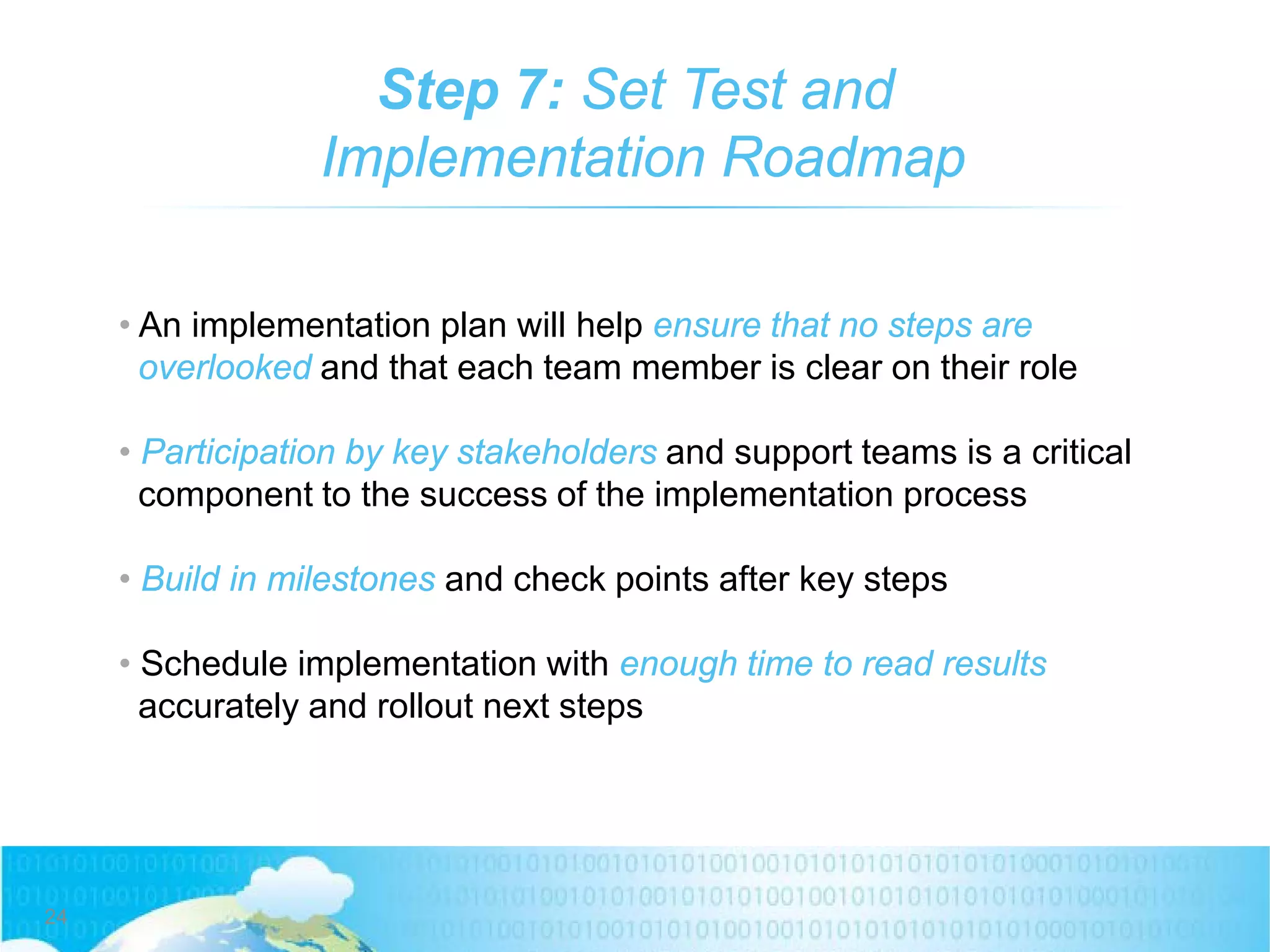 Step 7: Set Test and
Implementation Roadmap
• An implementation plan will help ensure that no steps are
overlooked and that each team member is clear on their role
• Participation by key stakeholders and support teams is a critical
component to the success of the implementation process
• Build in milestones and check points after key steps
• Schedule implementation with enough time to read results
accurately and rollout next steps
24
 