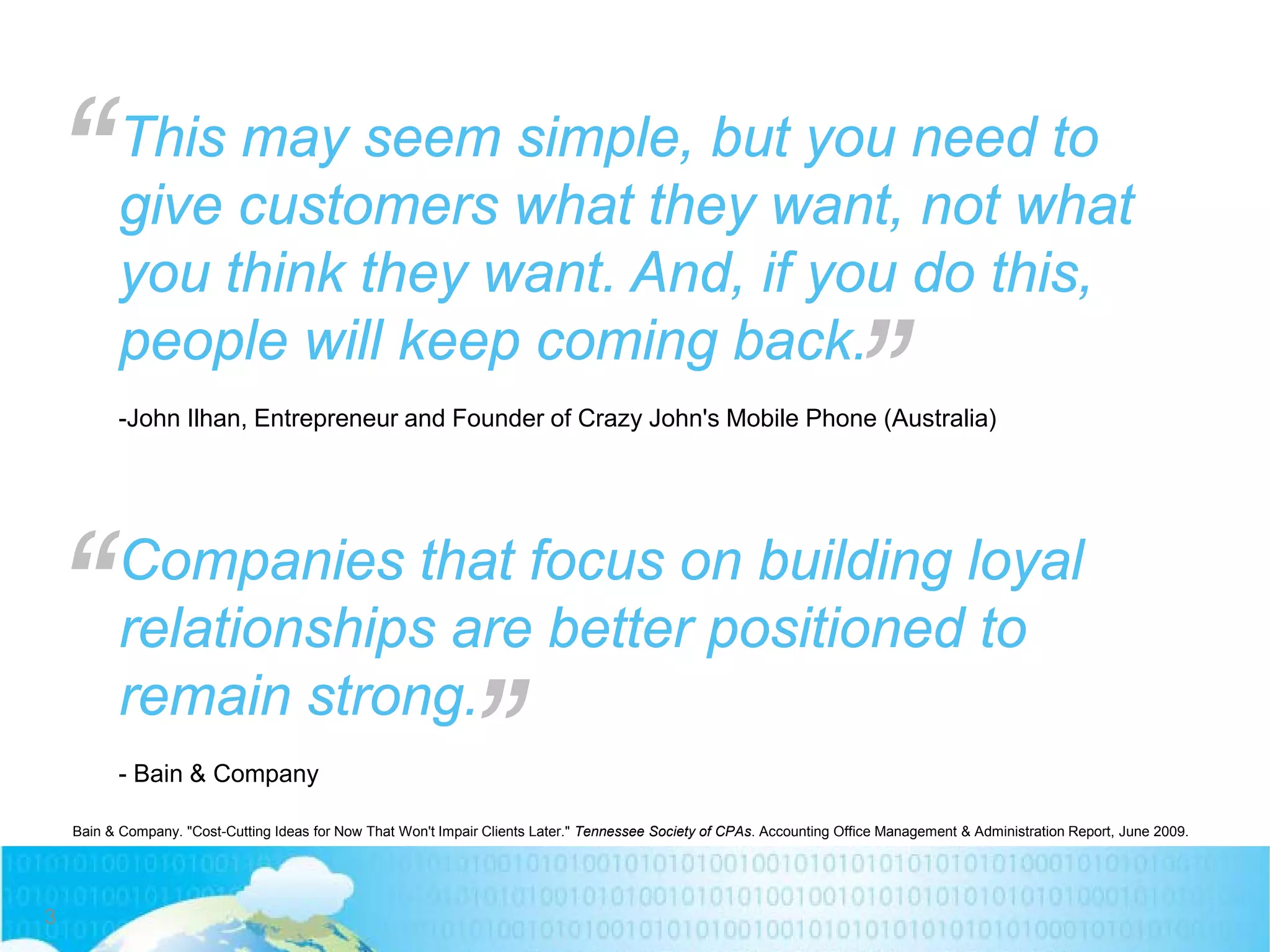 This may seem simple, but you need to
give customers what they want, not what
you think they want. And, if you do this,
people will keep coming back.
-John Ilhan, Entrepreneur and Founder of Crazy John's Mobile Phone (Australia)
Bain & Company. "Cost-Cutting Ideas for Now That Won't Impair Clients Later." Tennessee Society of CPAs. Accounting Office Management & Administration Report, June 2009.
“ “
Companies that focus on building loyal
relationships are better positioned to
remain strong.
- Bain & Company
“ “
3
 