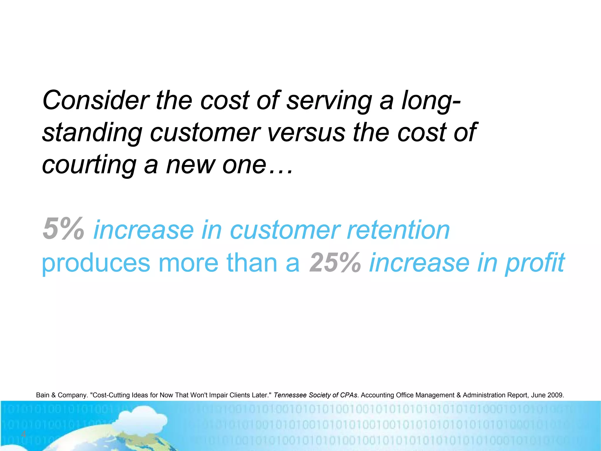 Consider the cost of serving a long-
standing customer versus the cost of
courting a new one…
5% increase in customer retention
produces more than a 25% increase in profit
Bain & Company. "Cost-Cutting Ideas for Now That Won't Impair Clients Later." Tennessee Society of CPAs. Accounting Office Management & Administration Report, June 2009.
4
 