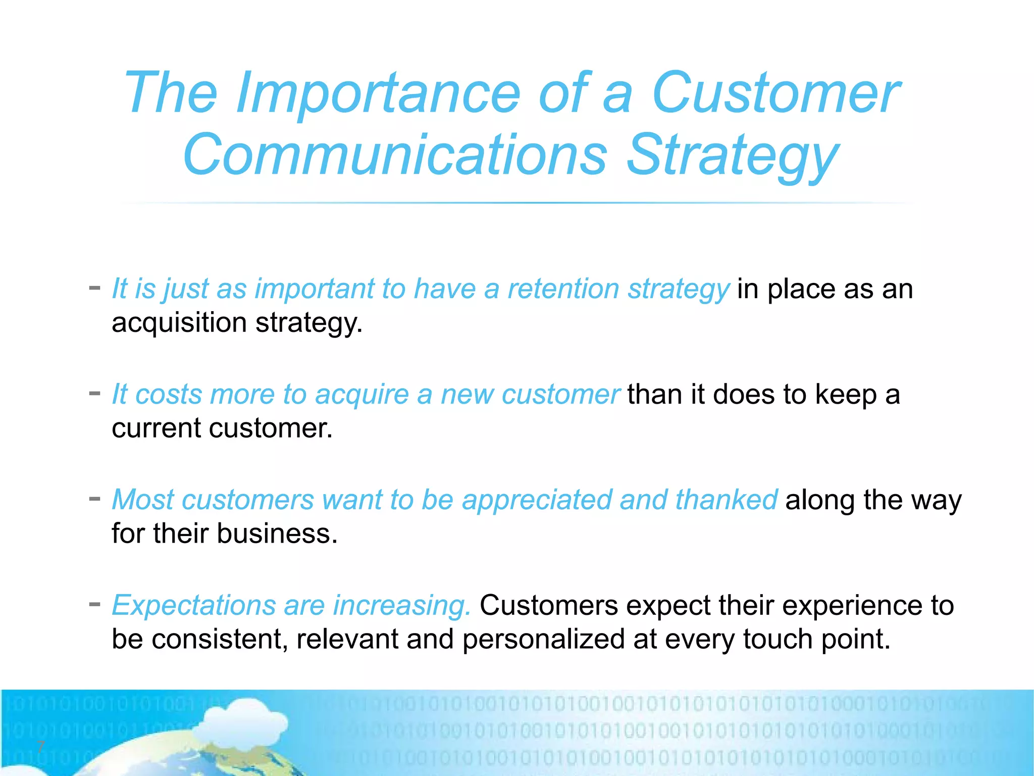 The Importance of a Customer
Communications Strategy
7
- It is just as important to have a retention strategy in place as an
acquisition strategy.
- It costs more to acquire a new customer than it does to keep a
current customer.
- Most customers want to be appreciated and thanked along the way
for their business.
- Expectations are increasing. Customers expect their experience to
be consistent, relevant and personalized at every touch point.
 