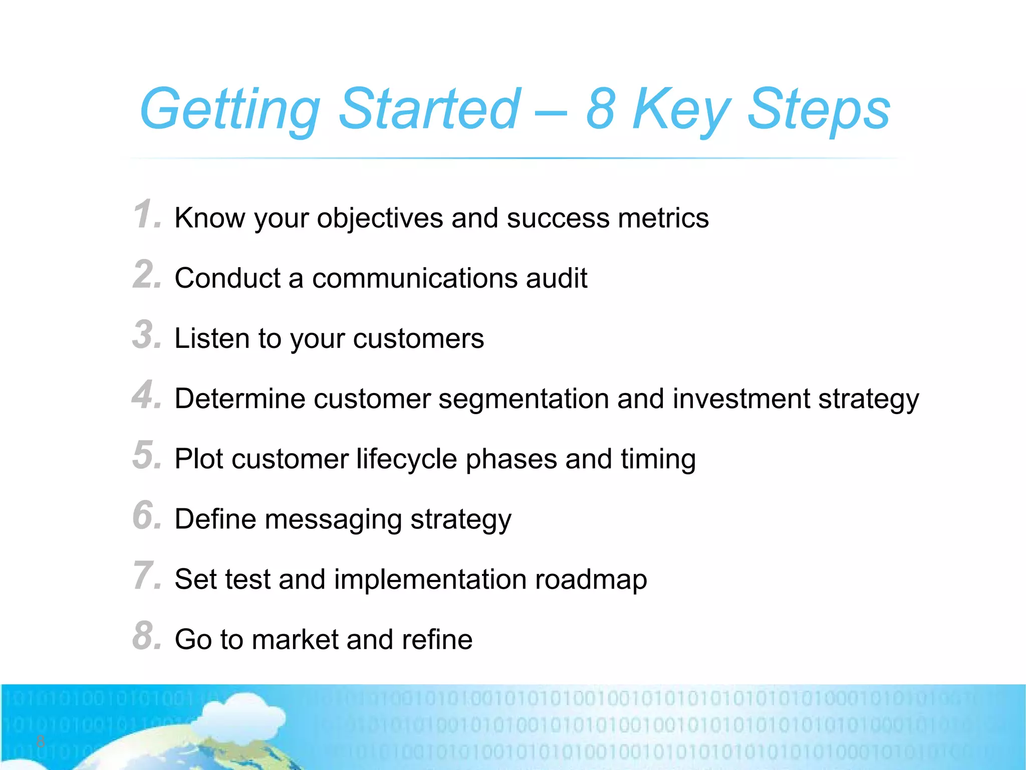 Getting Started – 8 Key Steps
8
1. Know your objectives and success metrics
2. Conduct a communications audit
3. Listen to your customers
4. Determine customer segmentation and investment strategy
5. Plot customer lifecycle phases and timing
6. Define messaging strategy
7. Set test and implementation roadmap
8. Go to market and refine
 