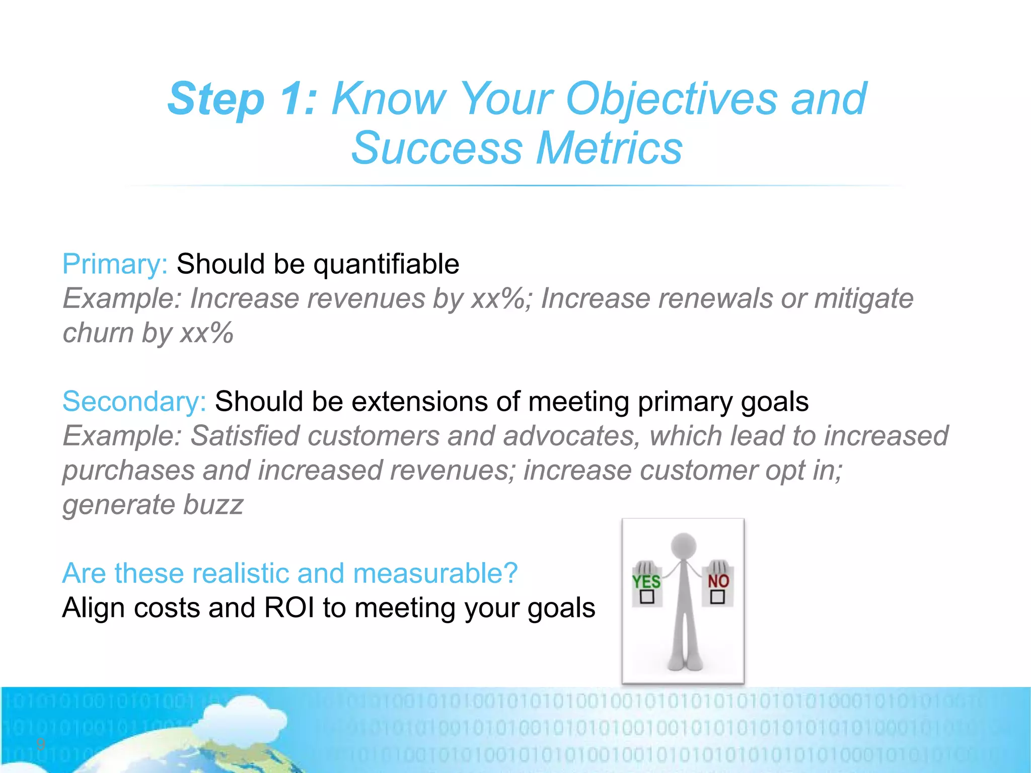 Step 1: Know Your Objectives and
Success Metrics
Primary: Should be quantifiable
Example: Increase revenues by xx%; Increase renewals or mitigate
churn by xx%
Secondary: Should be extensions of meeting primary goals
Example: Satisfied customers and advocates, which lead to increased
purchases and increased revenues; increase customer opt in;
generate buzz
Are these realistic and measurable?
Align costs and ROI to meeting your goals
9
 