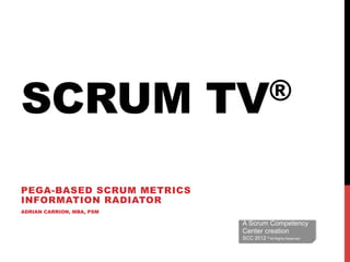 SCRUM                      TV®


PEGA-BASED SCRUM METRICS
INFORMATION RADIATOR
ADRIAN CARRION, MBA, PSM

                            A Scrum Competency
                            Center creation
                            SCC 2012 ® All Rights Reserved
 