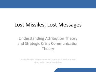 Lost Missiles, Lost Messages

  Understanding Attribution Theory
 and Strategic Crisis Communication
               Theory

  A supplement to study’s research proposal, which is also
              attached to the presentation
 