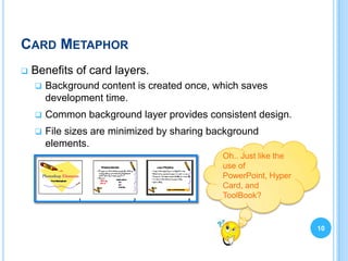 CARD METAPHOR
   Benefits of card layers.
       Background content is created once, which saves
        development time.
       Common background layer provides consistent design.
       File sizes are minimized by sharing background
        elements.
                                              Oh.. Just like the
                                              use of
                                              PowerPoint, Hyper
                                              Card, and
                                              ToolBook?


                                                                   10
 