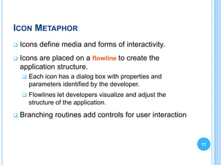 ICON METAPHOR
   Icons define media and forms of interactivity.
   Icons are placed on a flowline to create the
    application structure.
       Each icon has a dialog box with properties and
        parameters identified by the developer.
       Flowlines let developers visualize and adjust the
        structure of the application.
   Branching routines add controls for user interaction


                                                            11
 