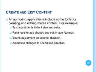 CREATE AND EDIT CONTENT
   All authoring applications include some tools for
    creating and editing media content. For example:
       Text adjustments to font size and color.
       Paint tools to add shapes and edit image features.
       Sound adjustment on volume, duration.
       Animation changes to speed and direction.




                                                             20
 
