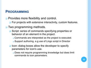 PROGRAMMING
   Provides more flexibility and control.
       For projects with extensive interactivity, custom features.
   Two programming methods.
       Script: series of commands specifying properties or
        behavior of an element in the project.
         Commands are interpreted as the project is executed.
         Support authoring, e.g use of Lingo script in Director


       Icon: dialog boxes allow the developer to specify
        parameters for icon's use.
           Does not require programming knowledge but does limit
            commands to icon parameters.
                                                                      23
 