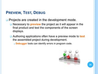 PREVIEW, TEST, DEBUG
   Projects are created in the development mode.
       Necessary to preview the project as it will appear in the
        final product and test the components of the screen
        displays.
       Authoring applications often have a preview mode to test
        the assembled project during development.
           Debugger tools can identify errors in program code.




                                                                    25
 