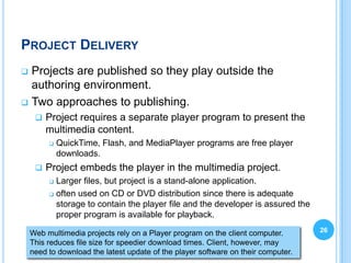 PROJECT DELIVERY
 Projects are published so they play outside the
  authoring environment.
 Two approaches to publishing.
        Project requires a separate player program to present the
         multimedia content.
            QuickTime, Flash, and MediaPlayer programs are free player
             downloads.
        Project embeds the player in the multimedia project.
          Larger files, but project is a stand-alone application.
          often used on CD or DVD distribution since there is adequate

           storage to contain the player file and the developer is assured the
           proper program is available for playback.

    Web multimedia projects rely on a Player program on the client computer.       26
    This reduces file size for speedier download times. Client, however, may
    need to download the latest update of the player software on their computer.
 