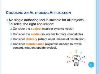 CHOOSING AN AUTHORING APPLICATION
   No single authoring tool is suitable for all projects.
    To select the right application:
       Consider the subject (static or dynamic media).
       Consider the media (source file formats compatible).
       Consider delivery (where used, means of distribution).
       Consider maintenance (expertise needed to revise
        content, frequent update cycles).




                                                                 27
 
