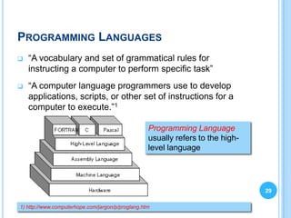 PROGRAMMING LANGUAGES
   “A vocabulary and set of grammatical rules for
    instructing a computer to perform specific task”
   “A computer language programmers use to develop
    applications, scripts, or other set of instructions for a
    computer to execute.”1

                                                   Programming Language
                                                   usually refers to the high-
                                                   level language




                                                                                 29

1) http://www.computerhope.com/jargon/p/proglang.htm
 