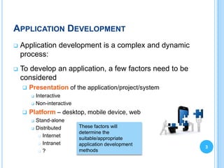 APPLICATION DEVELOPMENT
   Application development is a complex and dynamic
    process:
   To develop an application, a few factors need to be
    considered
       Presentation of the application/project/system
           Interactive
           Non-interactive
       Platform – desktop, mobile device, web
           Stand-alone
           Distributed       These factors will
                              determine the
              Internet
                              suitable/appropriate
              Intranet       application development
                                                          3
              ?              methods
 