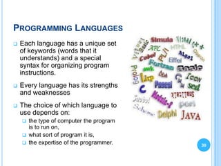 PROGRAMMING LANGUAGES
   Each language has a unique set
    of keywords (words that it
    understands) and a special
    syntax for organizing program
    instructions.
   Every language has its strengths
    and weaknesses
   The choice of which language to
    use depends on:
     the type of computer the program
      is to run on,
     what sort of program it is,
     the expertise of the programmer.   30
 