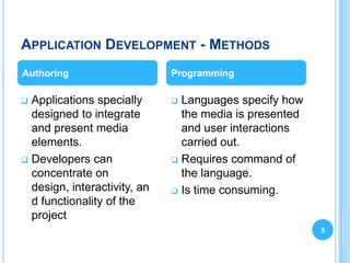 APPLICATION DEVELOPMENT - METHODS
Authoring                     Programming

 Applications specially       Languages specify how
  designed to integrate         the media is presented
  and present media             and user interactions
  elements.                     carried out.
 Developers can               Requires command of
  concentrate on                the language.
  design, interactivity, an    Is time consuming.
  d functionality of the
  project
                                                         5
 