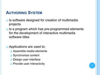 AUTHORING SYSTEM
 Is software designed for creation of multimedia
  projects.
 Is a program which has pre-programmed elements
  for the development of interactive multimedia
  software titles

   Applications are used to:
     Assemble media elements
     Synchronize content
     Design user interface
     Provide user interactivity
                                                    7
 
