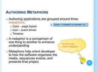 AUTHORING METAPHORS
   Authoring applications are grouped around three
    metaphors:
                                  Scissor - A metaphor to represent „cut‟
     Card – page based
     Icon – event driven
     Timeline

   A metaphor is a comparison of
    one thing to another to enhance         Is there any
    understanding                           other metaphor

   Metaphors help orient developer
    to how the software organizes the
    media, sequences events, and
    presents final project.                                                 8
 