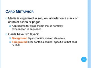 CARD METAPHOR
   Media is organized in sequential order on a stack of
    cards or slides or pages.
       Appropriate for static media that is normally
        experienced in sequence.
   Cards have two layers:
     Background layer contains shared elements.
     Foreground layer contains content specific to that card
      or slide.




                                                                9
 