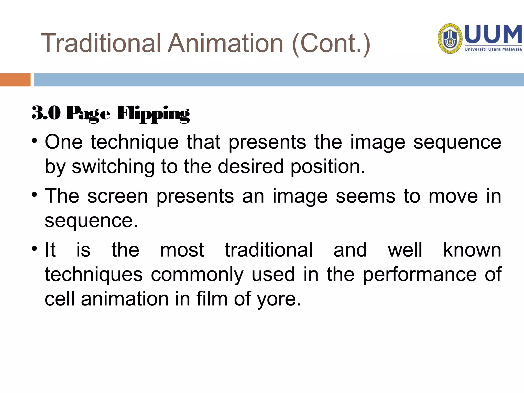 Traditional Animation (Cont.)

3.0 Page Flipping
• One technique that presents the image sequence
  by switching to the desired position.
• The screen presents an image seems to move in
  sequence.
• It is the most traditional and well known
  techniques commonly used in the performance of
  cell animation in film of yore.
 