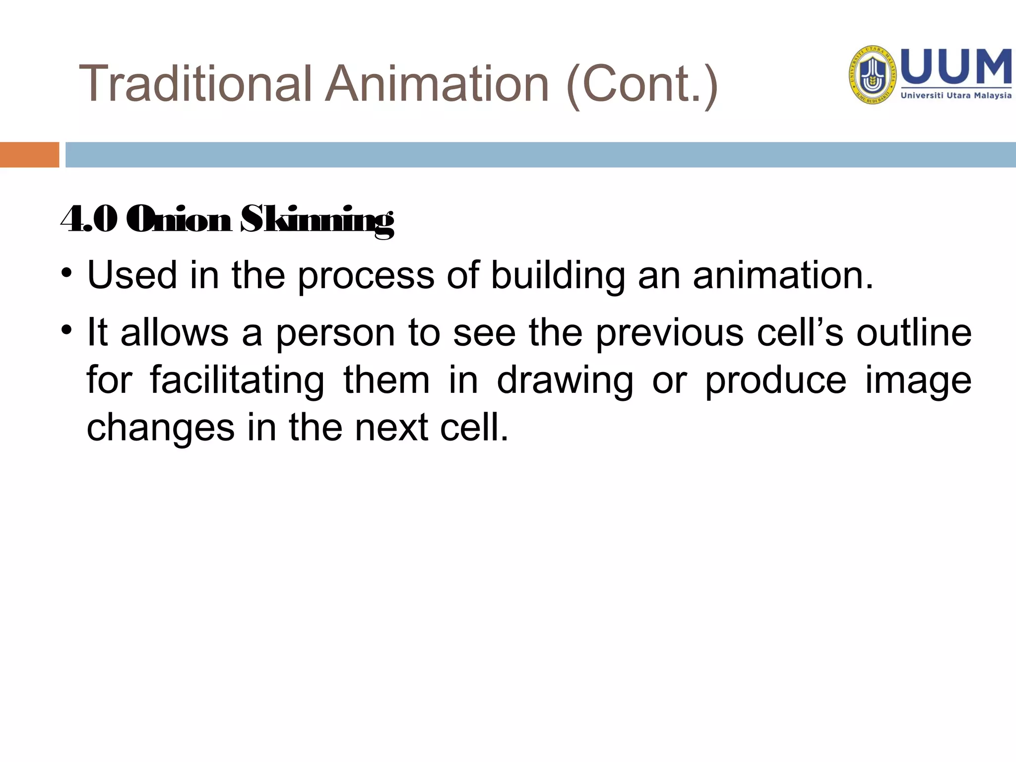 Traditional Animation (Cont.)

4.0 Onion Skinning
• Used in the process of building an animation.
• It allows a person to see the previous cell’s outline
  for facilitating them in drawing or produce image
  changes in the next cell.
 