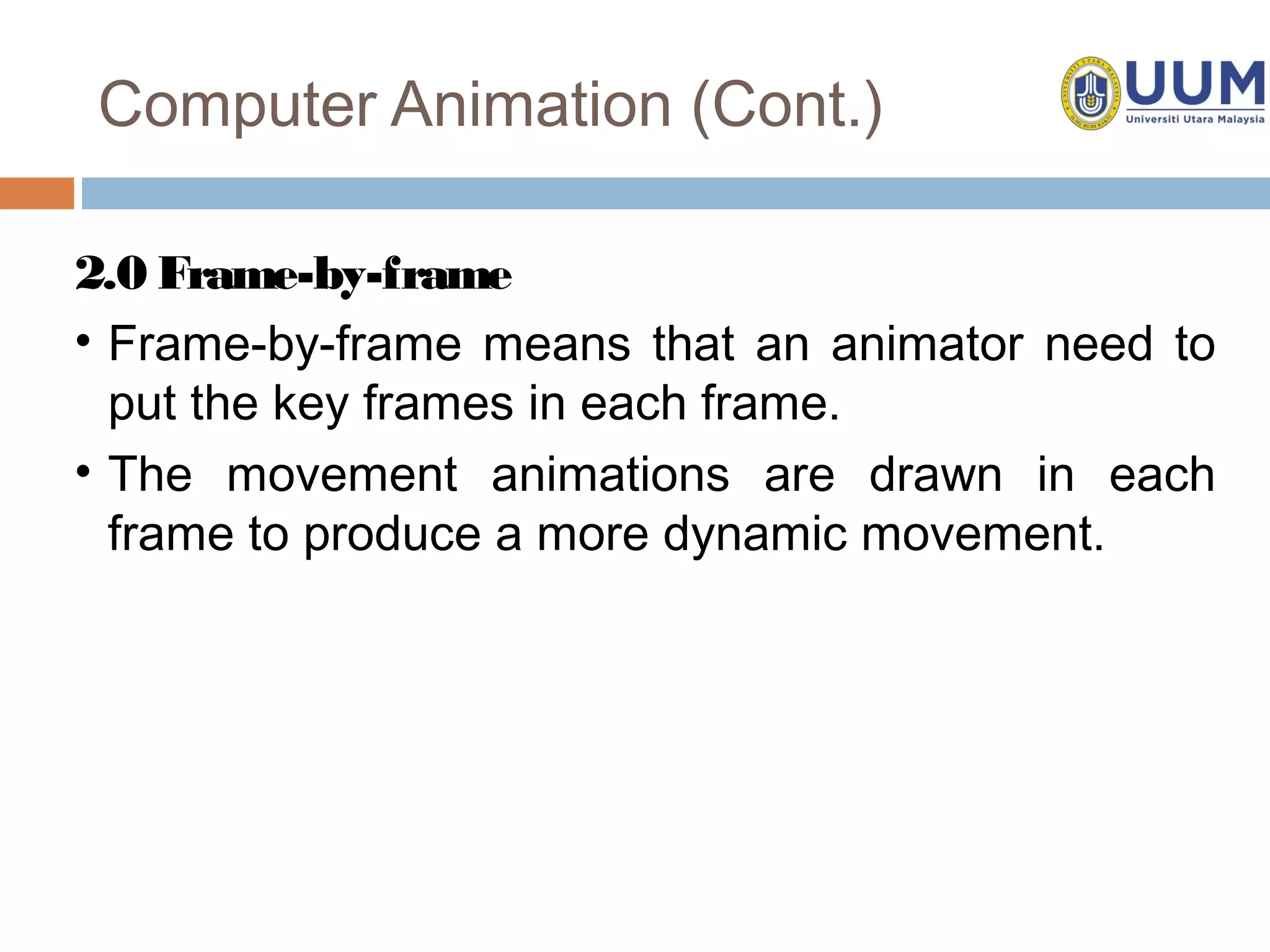 Computer Animation (Cont.)

2.0 Frame-by-frame
• Frame-by-frame means that an animator need to
  put the key frames in each frame.
• The movement animations are drawn in each
  frame to produce a more dynamic movement.
 