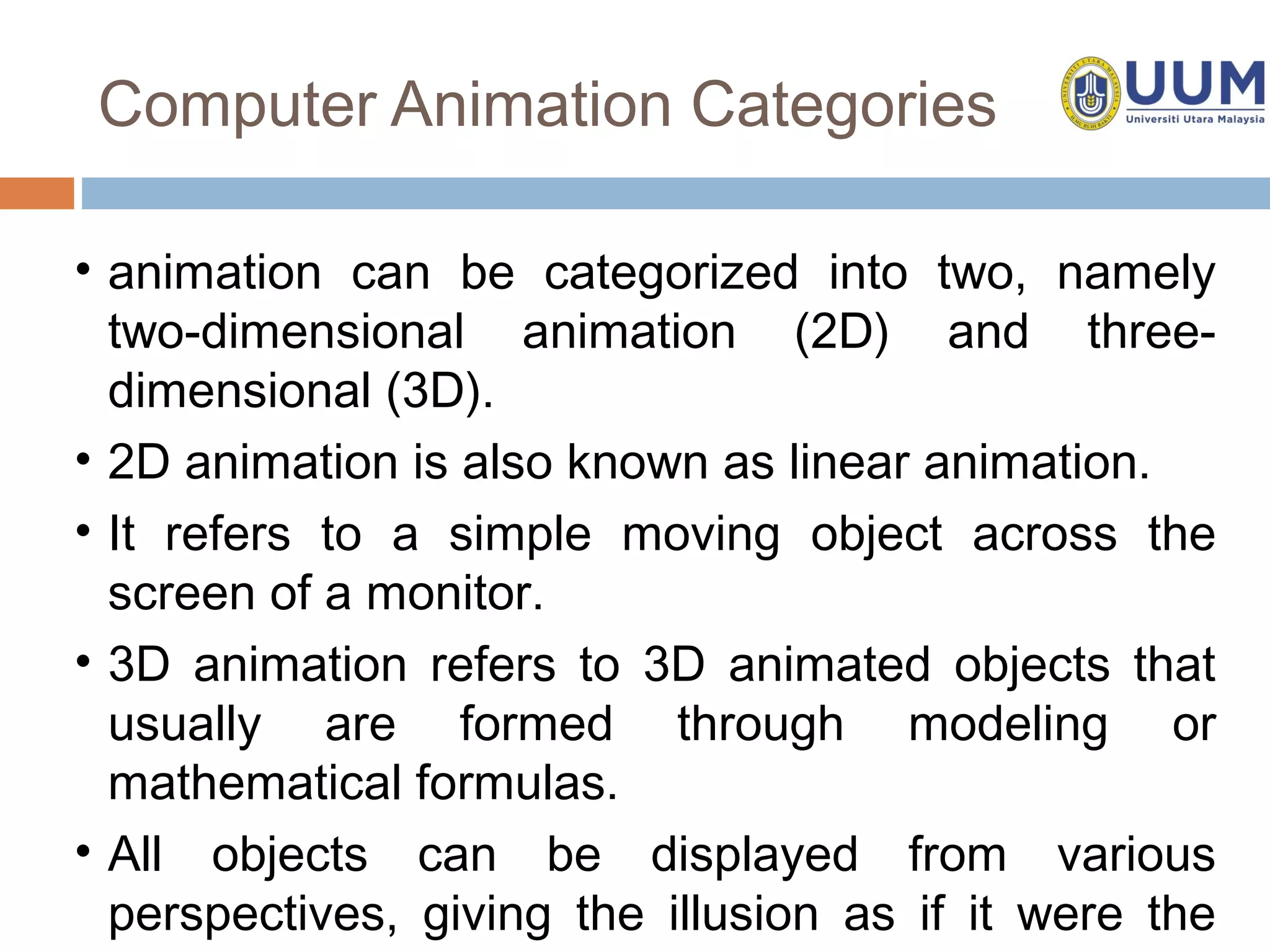 Computer Animation Categories

• animation can be categorized into two, namely
  two-dimensional animation (2D) and three-
  dimensional (3D).
• 2D animation is also known as linear animation.
• It refers to a simple moving object across the
  screen of a monitor.
• 3D animation refers to 3D animated objects that
  usually are formed through modeling or
  mathematical formulas.
• All objects can be displayed from various
  perspectives, giving the illusion as if it were the
 