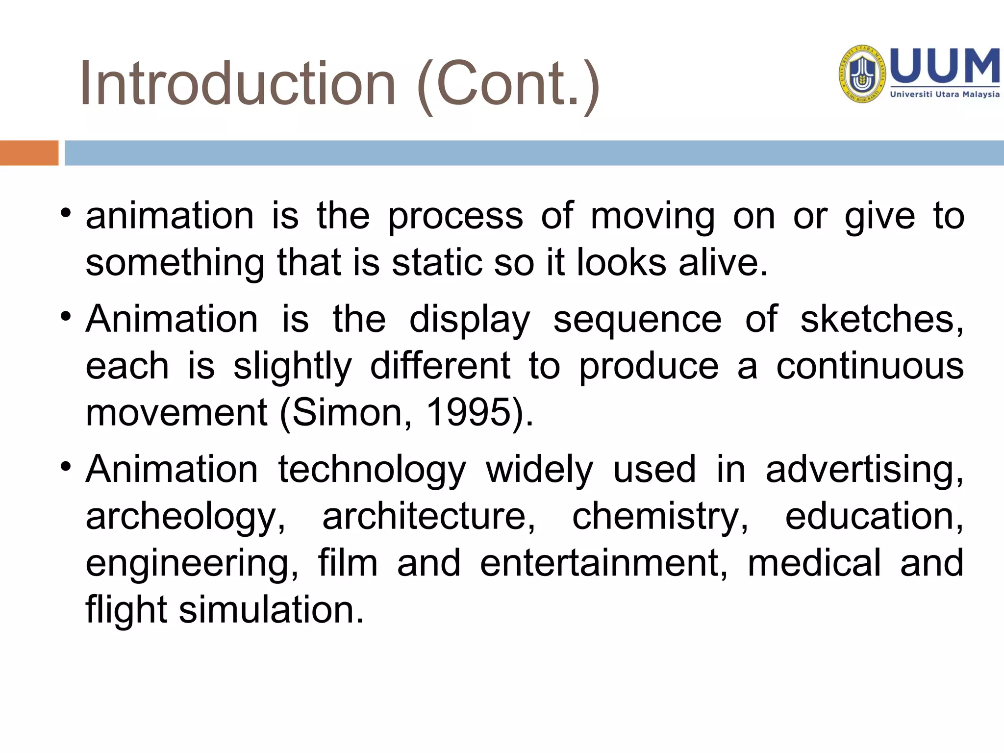 Introduction (Cont.)
• animation is the process of moving on or give to
  something that is static so it looks alive.
• Animation is the display sequence of sketches,
  each is slightly different to produce a continuous
  movement (Simon, 1995).
• Animation technology widely used in advertising,
  archeology, architecture, chemistry, education,
  engineering, film and entertainment, medical and
  flight simulation.
 
