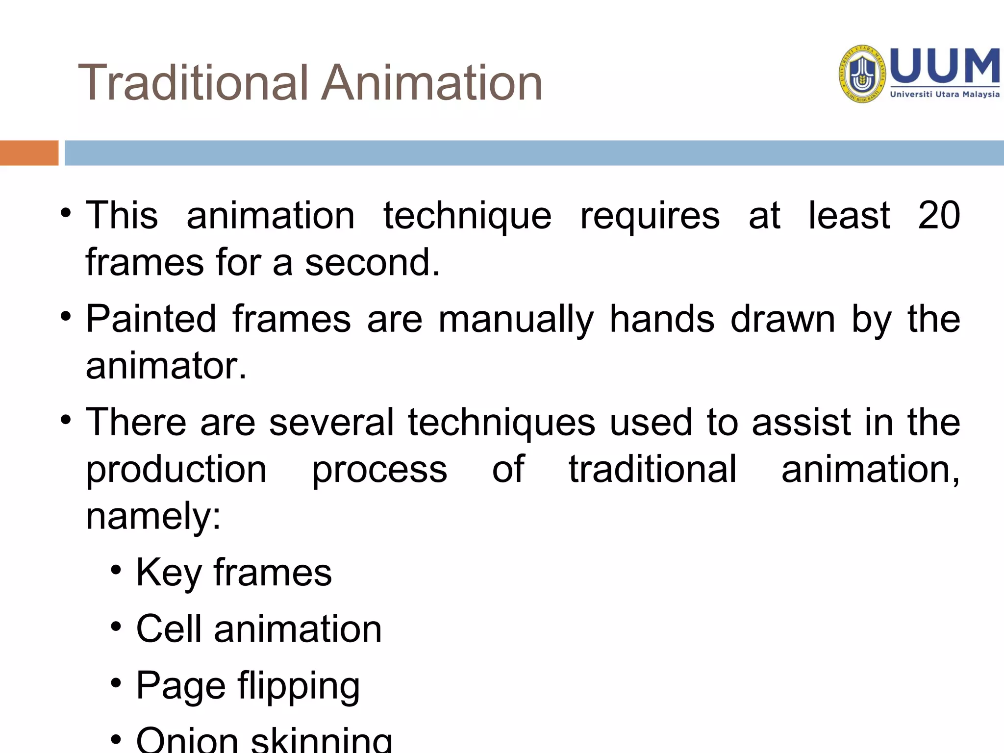 Traditional Animation

• This animation technique requires at least 20
  frames for a second.
• Painted frames are manually hands drawn by the
  animator.
• There are several techniques used to assist in the
  production process of traditional animation,
  namely:
    • Key frames
    • Cell animation
    • Page flipping
    •
 