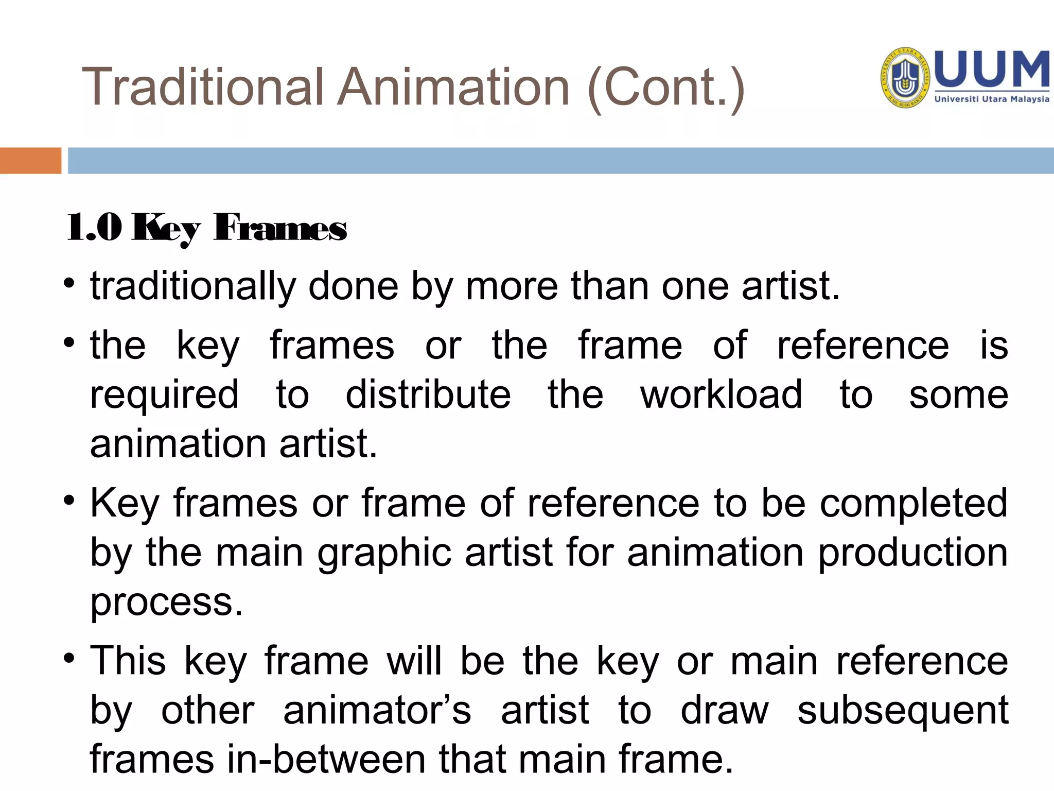 Traditional Animation (Cont.)

1.0 Key Frames
• traditionally done by more than one artist.
• the key frames or the frame of reference is
  required to distribute the workload to some
  animation artist.
• Key frames or frame of reference to be completed
  by the main graphic artist for animation production
  process.
• This key frame will be the key or main reference
  by other animator’s artist to draw subsequent
  frames in-between that main frame.
 