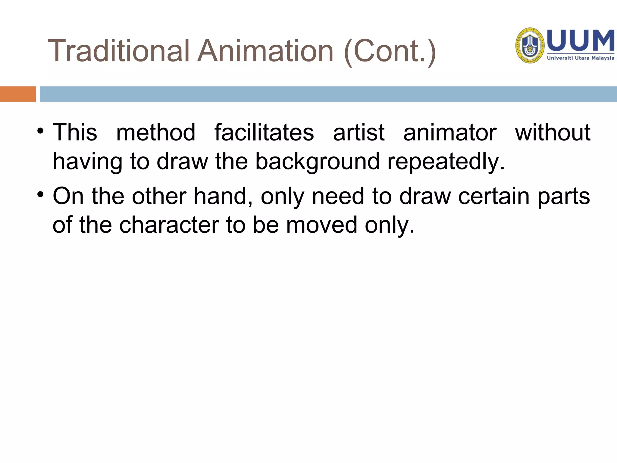 Traditional Animation (Cont.)

• This method facilitates artist animator without
  having to draw the background repeatedly.
• On the other hand, only need to draw certain parts
  of the character to be moved only.
 