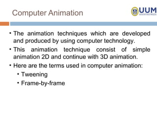 Computer Animation

• The animation techniques which are developed
  and produced by using computer technology.
• This animation technique consist of simple
  animation 2D and continue with 3D animation.
• Here are the terms used in computer animation:
   • Tweening
   • Frame-by-frame
 