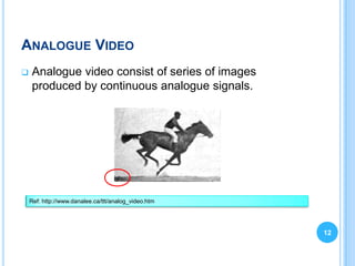 ANALOGUE VIDEO
   Analogue video consist of series of images
    produced by continuous analogue signals.




    Ref: http://www.danalee.ca/ttt/analog_video.htm




                                                      12
 