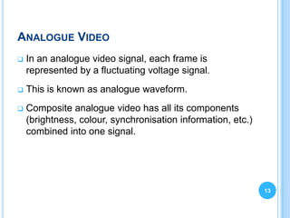 ANALOGUE VIDEO
   In an analogue video signal, each frame is
    represented by a fluctuating voltage signal.
   This is known as analogue waveform.
   Composite analogue video has all its components
    (brightness, colour, synchronisation information, etc.)
    combined into one signal.




                                                              13
 