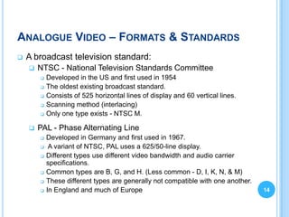 ANALOGUE VIDEO – FORMATS & STANDARDS
   A broadcast television standard:
       NTSC - National Television Standards Committee
           Developed in the US and first used in 1954
           The oldest existing broadcast standard.
           Consists of 525 horizontal lines of display and 60 vertical lines.
           Scanning method (interlacing)
           Only one type exists - NTSC M.

       PAL - Phase Alternating Line
           Developed in Germany and first used in 1967.
            A variant of NTSC, PAL uses a 625/50-line display.
           Different types use different video bandwidth and audio carrier
            specifications.
           Common types are B, G, and H. (Less common - D, I, K, N, & M)
           These different types are generally not compatible with one another.
           In England and much of Europe                                          14
 