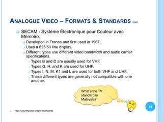 ANALOGUE VIDEO – FORMATS & STANDARDS                                             CONT




        SECAM - Système Électronique pour Couleur avec
         Mèmoire.
              Developed in France and first used in 1967.
              Uses a 625/50 line display.
              Different types use different video bandwidth and audio carrier
               specifications.
                 Types B and D are usually used for VHF.

                 Types G, H, and K are used for UHF.

                 Types I, N, M, K1 and L are used for both VHF and UHF.

                 These different types are generally not compatible with one
                  another.

                                               What’s the TV
                                               standard in
                                               Malaysia?

                                                                                        15
   http://countrycode.org/tv-standards
 