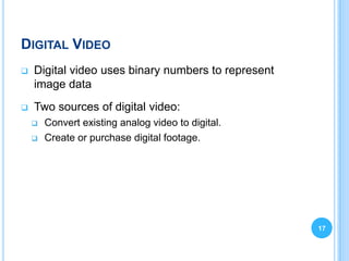 DIGITAL VIDEO
   Digital video uses binary numbers to represent
    image data
   Two sources of digital video:
       Convert existing analog video to digital.
       Create or purchase digital footage.




                                                     17
 