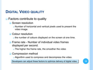 DIGITAL VIDEO QUALITY
   Factors contribute to quality
       Screen resolution
            Number of horizontal and vertical pixels used to present the
             video image.

       Colour resolution
            the number of colours displayed on the screen at one time.

       Frame rate - Number of individual video frames
        displayed per second.
            The higher the frame rate, the smoother the video

       Compression method
            Algorithm used to compress and decompress the video.
        Developers can adjust these factors to optimize delivery of digital video.   19
 