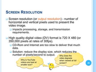SCREEN RESOLUTION
   Screen resolution (or output resolution) - number of
    horizontal and vertical pixels used to present the
    video image.
       impacts processing, storage, and transmission
        requirements.
   High quality digital video (DV) format is 720 X 480 (or
    350,000 pixels at rates of 30fps).
     CD-Rom and Internet are too slow to deliver that much
      data.
     Solution: reduce the display size, which reduces the
      number of pixels/second to output.     Why does the
                                            video degrade
              Why is YouTube                when viewed at full
              videos are best at            screen?               20
              smaller size?
 